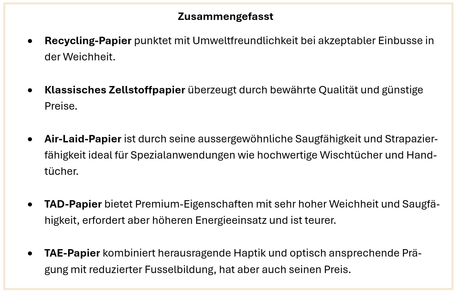 Zusammengefasst • Recycling-Papier punktet mit Umweltfreundlichkeit bei akzeptabler Einbusse in der Weichheit. • Klassisches Zellstoffpapier überzeugt durch bewährte Qualität und günstige Preise. • Air-Laid-Papier ist durch seine aussergewöhnliche Saugfähigkeit und Strapazier-fähigkeit ideal für Spezialanwendungen wie hochwertige Wischtücher und Hand-tücher. • TAD-Papier bietet Premium-Eigenschaften mit sehr hoher Weichheit und Saug-fähigkeit, erfordert aber höheren Energieeinsatz und ist teurer. • TAE-Papier kombiniert herausragende Haptik und optisch ansprechende Prä-gung mit reduzierter Fusselbildung, hat aber auch seinen Preis. 